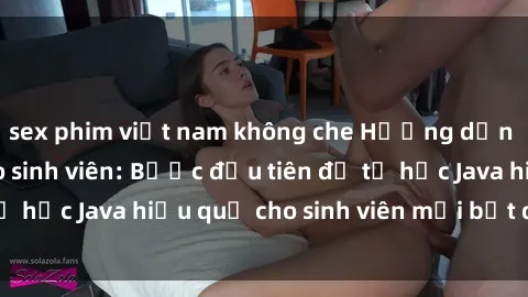 sex phim việt nam không che Hướng dẫn cách học Java cho sinh viên: Bước đầu tiên để tự học Java hiệu quả cho sinh viên mới bắt đầu là gì?