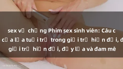 sex vợ chồng Phim sex sinh viên: Câu chuyện nóng bỏng của lứa tuổi trẻ trong giới trẻ hiện đại, đầy lửa và đam mê