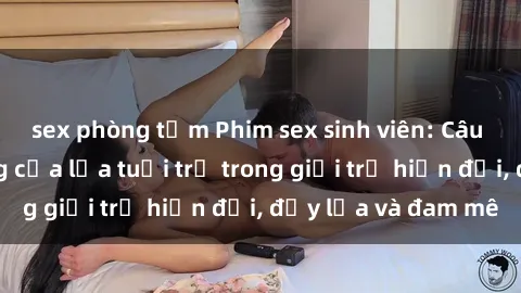 sex phòng tắm Phim sex sinh viên: Câu chuyện nóng bỏng của lứa tuổi trẻ trong giới trẻ hiện đại, đầy lửa và đam mê