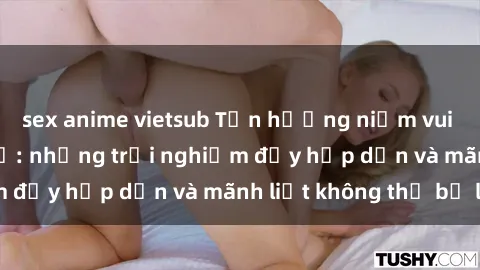 sex anime vietsub Tận hưởng niềm vui của sex với gái trẻ: những trải nghiệm đầy hấp dẫn và mãnh liệt không thể bỏ lỡ