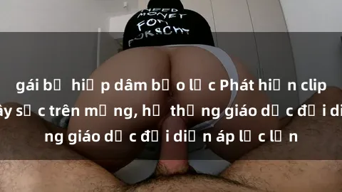 gái bị hiếp dâm bạo lực Phát hiện clip sex nữ sinh gây sốc trên mạng, hệ thống giáo dục đối diện áp lực lớn