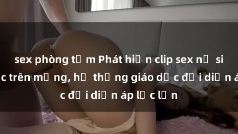 sex phòng tắm Phát hiện clip sex nữ sinh gây sốc trên mạng, hệ thống giáo dục đối diện áp lực lớn