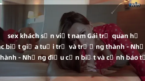 sex khách sạn việt nam Gái trẻ quan hệ: Mối quan hệ khác biệt giữa tuổi trẻ và trưởng thành - Những điều cần biết và cảnh báo từ chuyên gia
