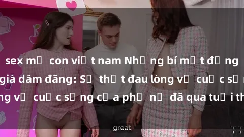 sex mẹ con việt nam Những bí mật đằng sau vẻ ngoài gái già dâm đãng: Sự thật đau lòng về cuộc sống của phụ nữ đã qua tuổi thanh xuân