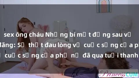 sex ông cháu Những bí mật đằng sau vẻ ngoài gái già dâm đãng: Sự thật đau lòng về cuộc sống của phụ nữ đã qua tuổi thanh xuân