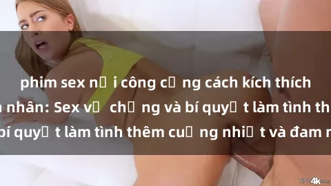 phim sex nơi công cộng cách kích thích đam mê trong hôn nhân: Sex vợ chồng và bí quyết làm tình thêm cuồng nhiệt và đam mê