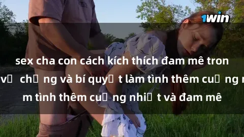 sex cha con cách kích thích đam mê trong hôn nhân: Sex vợ chồng và bí quyết làm tình thêm cuồng nhiệt và đam mê