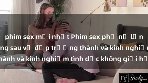 phim sex mới nhất Phim sex phụ nữ lớn tuổi: Sức hút đằng sau vẻ đẹp trưởng thành và kinh nghiệm tình dục không giới hạn