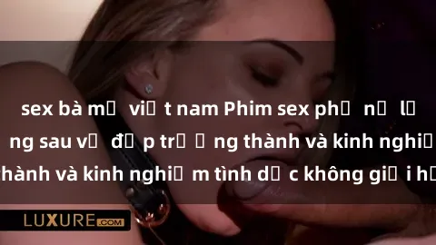 sex bà mẹ việt nam Phim sex phụ nữ lớn tuổi: Sức hút đằng sau vẻ đẹp trưởng thành và kinh nghiệm tình dục không giới hạn
