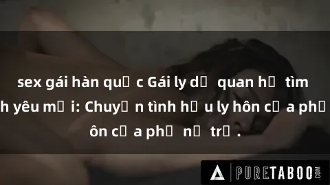 sex gái hàn quốc Gái ly dị quan hệ tìm kiếm tình yêu mới: Chuyện tình hậu ly hôn của phụ nữ trẻ.