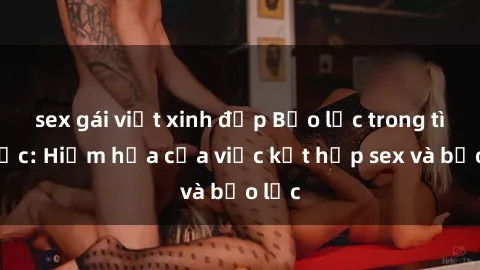 sex gái việt xinh đẹp Bạo lực trong tình dục: Hiểm họa của việc kết hợp sex và bạo lực