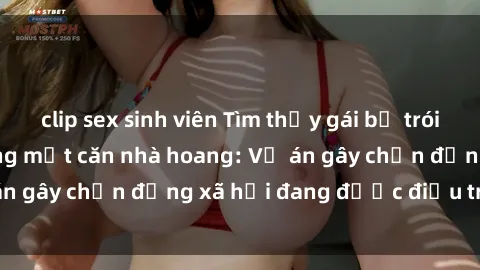 clip sex sinh viên Tìm thấy gái bị trói và bị hiếp dâm trong một căn nhà hoang: Vụ án gây chấn động xã hội đang được điều tra vào.