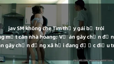 jav SM không che Tìm thấy gái bị trói và bị hiếp dâm trong một căn nhà hoang: Vụ án gây chấn động xã hội đang được điều tra vào.