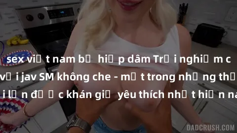 sex việt nam bị hiếp dâm Trải nghiệm cảm xúc thăng hoa với jav SM không che - một trong những thể loại phim người lớn được khán giả yêu thích nhất hiện nay. Đảm bảo đem lại sự hấp dẫn, kích thích tối