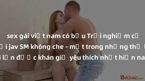 sex gái việt nam có bầu Trải nghiệm cảm xúc thăng hoa với jav SM không che - một trong những thể loại phim người lớn được khán giả yêu thích nhất hiện nay. Đảm bảo đem lại sự hấp dẫn, kích thích tối đ