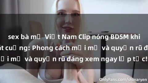sex bà mẹ Việt Nam Clip nóng BDSM khiến người xem phát cuồng: Phong cách mới mẻ và quyến rũ đáng xem ngay lập tức!
