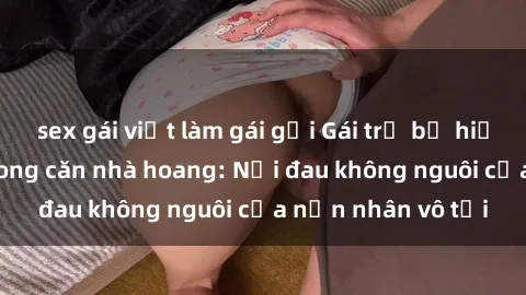 sex gái việt làm gái gọi Gái trẻ bị hiếp dâm bạo lực trong căn nhà hoang: Nỗi đau không nguôi của nạn nhân vô tội