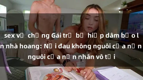 sex vợ chồng Gái trẻ bị hiếp dâm bạo lực trong căn nhà hoang: Nỗi đau không nguôi của nạn nhân vô tội