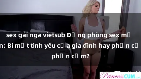 sex gái nga vietsub Động phòng sex mẹ con: Bí mật tình yêu của gia đình hay phản cảm?