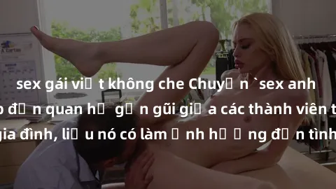 sex gái việt không che Chuyện `sex anh em ruột` - Đề cập đến quan hệ gần gũi giữa các thành viên trong gia đình, liệu nó có làm ảnh hưởng đến tình cảm gia đình hay không?