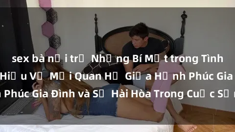 sex bà nội trợ Những Bí Mật trong Tình Dục Gia Đình: Tìm Hiểu Về Mối Quan Hệ Giữa Hạnh Phúc Gia Đình và Sự Hài Hòa Trong Cuộc Sống Tình Dục