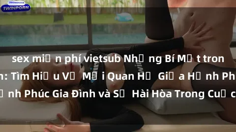 sex miễn phí vietsub Những Bí Mật trong Tình Dục Gia Đình: Tìm Hiểu Về Mối Quan Hệ Giữa Hạnh Phúc Gia Đình và Sự Hài Hòa Trong Cuộc Sống Tình Dục