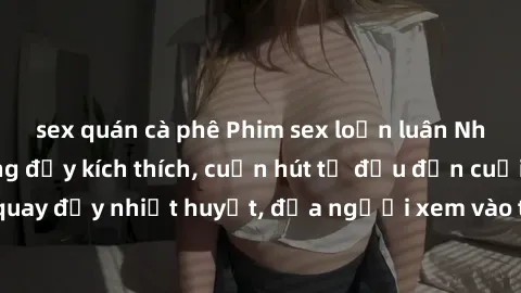 sex quán cà phê Phim sex loạn luân Nhật Bản: Hành động đầy kích thích, cuốn hút từ đầu đến cuối. Những cảnh quay đầy nhiệt huyết, đưa người xem vào thế giới độc đáo của tình thân. Đừng bỏ lỡ!