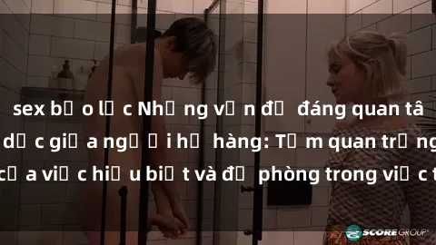 sex bạo lực Những vấn đề đáng quan tâm về quan hệ tình dục giữa người họ hàng: Tầm quan trọng của việc hiểu biết và đề phòng trong việc tiếp xúc trong gia đình.