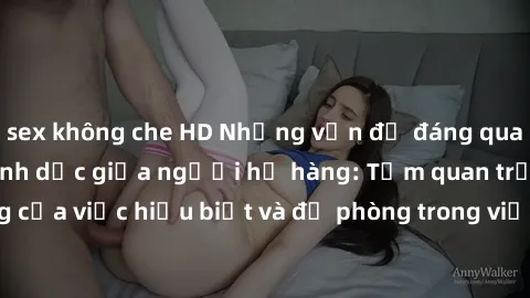 sex không che HD Những vấn đề đáng quan tâm về quan hệ tình dục giữa người họ hàng: Tầm quan trọng của việc hiểu biết và đề phòng trong việc tiếp xúc trong gia đình.