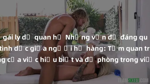 gái ly dị quan hệ Những vấn đề đáng quan tâm về quan hệ tình dục giữa người họ hàng: Tầm quan trọng của việc hiểu biết và đề phòng trong việc tiếp xúc trong gia đình.