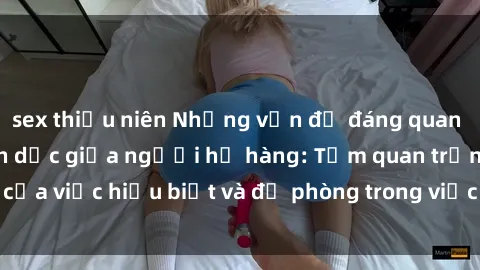 sex thiếu niên Những vấn đề đáng quan tâm về quan hệ tình dục giữa người họ hàng: Tầm quan trọng của việc hiểu biết và đề phòng trong việc tiếp xúc trong gia đình.