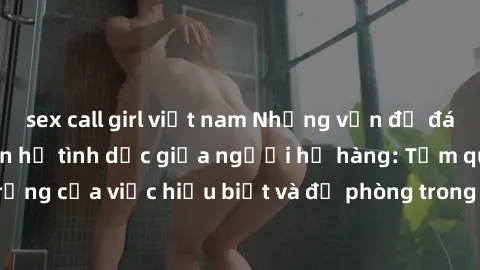 sex call girl việt nam Những vấn đề đáng quan tâm về quan hệ tình dục giữa người họ hàng: Tầm quan trọng của việc hiểu biết và đề phòng trong việc tiếp xúc trong gia đình.