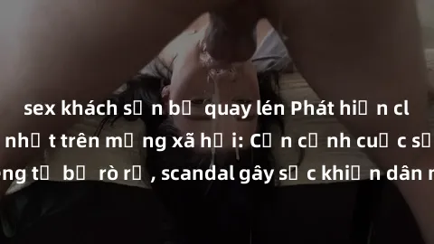 sex khách sạn bị quay lén Phát hiện clip sex quay lén hot nhất trên mạng xã hội: Cận cảnh cuộc sống riêng tư bị rò rỉ, scandal gây sốc khiến dân mạng không khỏi bàng hoàng