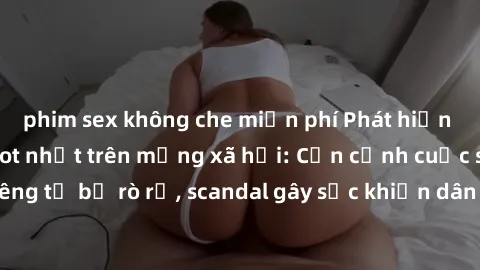 phim sex không che miễn phí Phát hiện clip sex quay lén hot nhất trên mạng xã hội: Cận cảnh cuộc sống riêng tư bị rò rỉ, scandal gây sốc khiến dân mạng không khỏi bàng hoàng