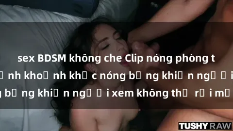 sex BDSM không che Clip nóng phòng tắm gây sốt: Cận cảnh khoảnh khắc nóng bỏng khiến người xem không thể rời mắt