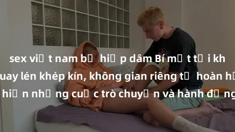 sex việt nam bị hiếp dâm Bí mật tại khách sạn: Phòng quay lén khép kín, không gian riêng tư hoàn hảo để thực hiện những cuộc trò chuyện và hành động không bị người khác phát hiện.