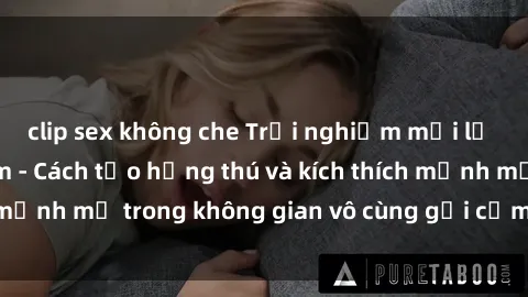 clip sex không che Trải nghiệm mới lạ với sex phòng tắm - Cách tạo hứng thú và kích thích mạnh mẽ trong không gian vô cùng gợi cảm và lãng mạn
