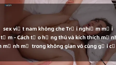 sex việt nam không che Trải nghiệm mới lạ với sex phòng tắm - Cách tạo hứng thú và kích thích mạnh mẽ trong không gian vô cùng gợi cảm và lãng mạn