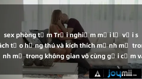 sex phòng tắm Trải nghiệm mới lạ với sex phòng tắm - Cách tạo hứng thú và kích thích mạnh mẽ trong không gian vô cùng gợi cảm và lãng mạn