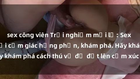 sex công viên Trải nghiệm mới lạ: Sex trong xe hơi đem lại cảm giác hưng phấn, khám phá. Hãy khám phá cách thú vị để đốt lên cảm xúc trong cuộc tình!