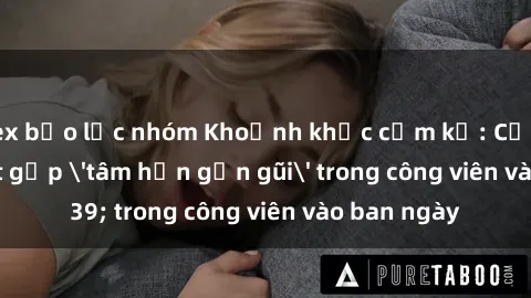 sex bạo lực nhóm Khoảnh khắc cấm kỵ: Cặp đôi bị bắt gặp 'tâm hồn gần gũi' trong công viên vào ban ngày