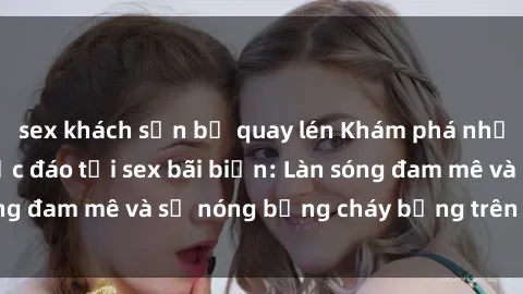sex khách sạn bị quay lén Khám phá những trải nghiệm độc đáo tại sex bãi biển: Làn sóng đam mê và sự nóng bỏng cháy bỏng trên cát trắng