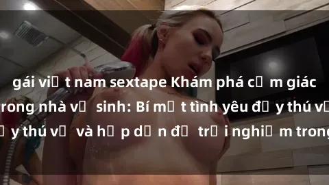 gái việt nam sextape Khám phá cảm giác mới mẻ với sex trong nhà vệ sinh: Bí mật tình yêu đầy thú vị và hấp dẫn để trải nghiệm trong đêm hôm nay!