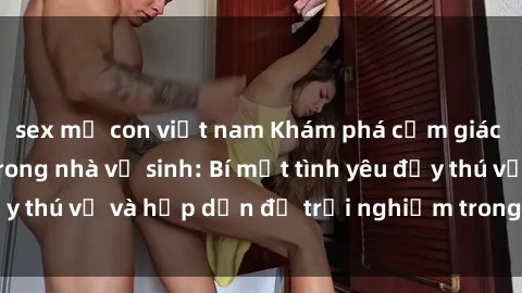 sex mẹ con việt nam Khám phá cảm giác mới mẻ với sex trong nhà vệ sinh: Bí mật tình yêu đầy thú vị và hấp dẫn để trải nghiệm trong đêm hôm nay!