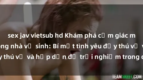 sex jav vietsub hd Khám phá cảm giác mới mẻ với sex trong nhà vệ sinh: Bí mật tình yêu đầy thú vị và hấp dẫn để trải nghiệm trong đêm hôm nay!