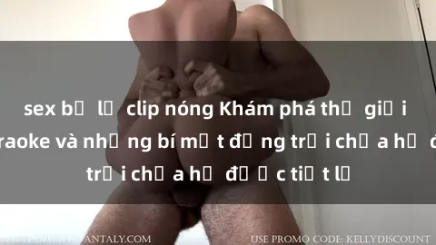 sex bị lộ clip nóng Khám phá thế giới sex quán karaoke và những bí mật động trời chưa hề được tiết lộ