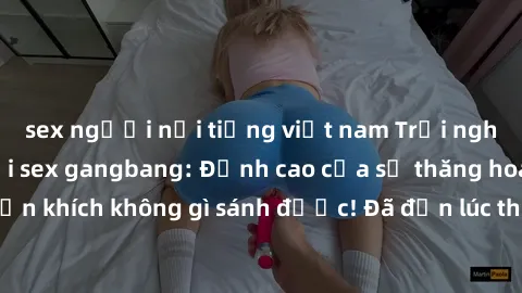 sex người nổi tiếng việt nam Trải nghiệm sự mới lạ với sex gangbang: Đỉnh cao của sự thăng hoa và phấn khích không gì sánh được! Đã đến lúc thử thách giới hạn của bạn!