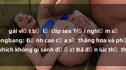 gái việt bị lộ clip sex Trải nghiệm sự mới lạ với sex gangbang: Đỉnh cao của sự thăng hoa và phấn khích không gì sánh được! Đã đến lúc thử thách giới hạn của bạn!