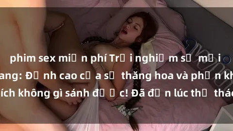 phim sex miễn phí Trải nghiệm sự mới lạ với sex gangbang: Đỉnh cao của sự thăng hoa và phấn khích không gì sánh được! Đã đến lúc thử thách giới hạn của bạn!