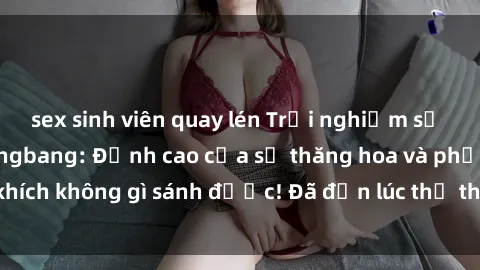 sex sinh viên quay lén Trải nghiệm sự mới lạ với sex gangbang: Đỉnh cao của sự thăng hoa và phấn khích không gì sánh được! Đã đến lúc thử thách giới hạn của bạn!